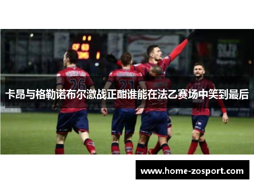 卡昂与格勒诺布尔激战正酣谁能在法乙赛场中笑到最后