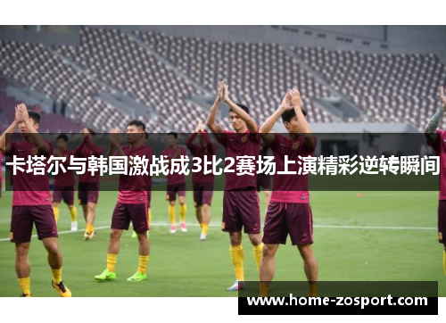 卡塔尔与韩国激战成3比2赛场上演精彩逆转瞬间